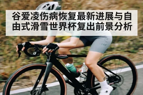 谷爱凌伤病恢复最新进展与自由式滑雪世界杯复出前景分析