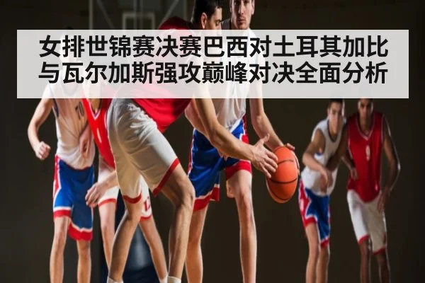 女排世锦赛决赛巴西对土耳其加比与瓦尔加斯强攻巅峰对决全面分析